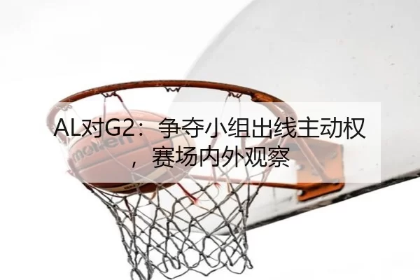 AL对G2：争夺小组出线主动权，赛场内外观察